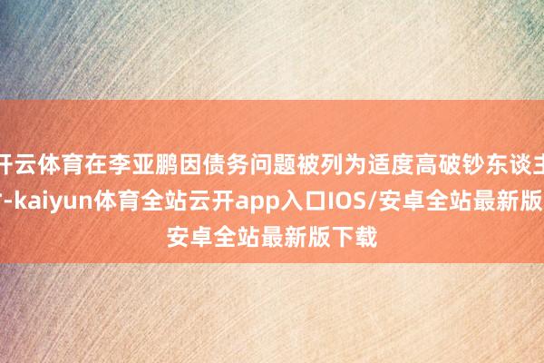 开云体育在李亚鹏因债务问题被列为适度高破钞东谈主员时-kaiyun体育全站云开app入口IOS/安卓全站最新版下载