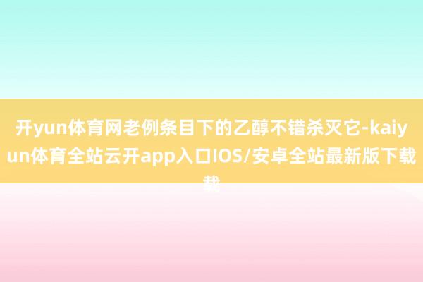 开yun体育网老例条目下的乙醇不错杀灭它-kaiyun体育全站云开app入口IOS/安卓全站最新版下载