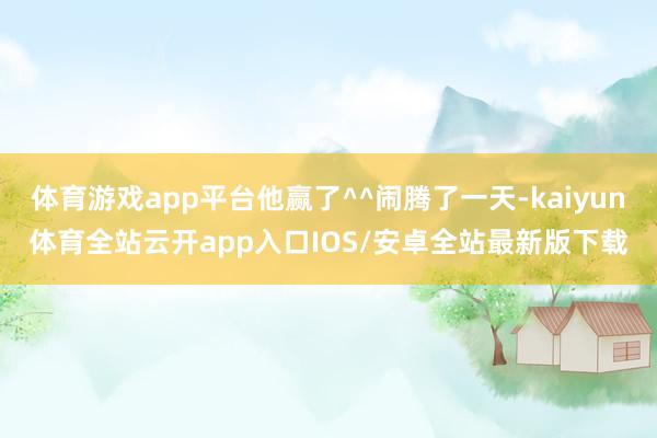 体育游戏app平台他赢了^^闹腾了一天-kaiyun体育全站云开app入口IOS/安卓全站最新版下载