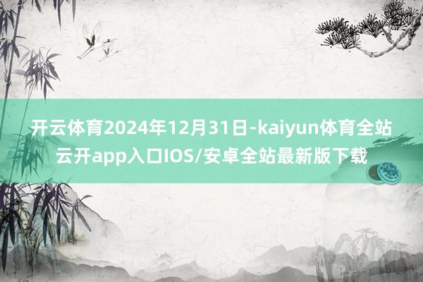 开云体育　　2024年12月31日-kaiyun体育全站云开app入口IOS/安卓全站最新版下载