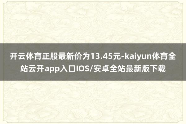 开云体育正股最新价为13.45元-kaiyun体育全站云开app入口IOS/安卓全站最新版下载