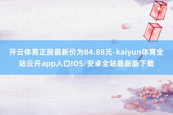 开云体育正股最新价为84.88元-kaiyun体育全站云开app入口IOS/安卓全站最新版下载