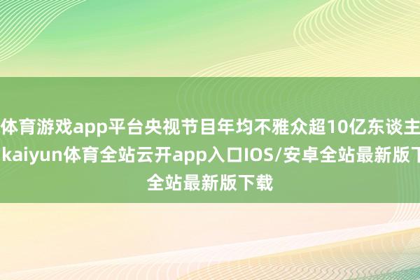 体育游戏app平台央视节目年均不雅众超10亿东谈主次-kaiyun体育全站云开app入口IOS/安卓全站最新版下载
