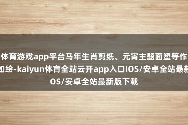 体育游戏app平台马年生肖剪纸、元宵主题面塑等作品历历如绘-kaiyun体育全站云开app入口IOS/安卓全站最新版下载