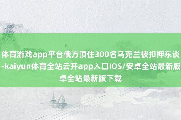 体育游戏app平台俄方顶住300名乌克兰被扣押东谈主员-kaiyun体育全站云开app入口IOS/安卓全站最新版下载
