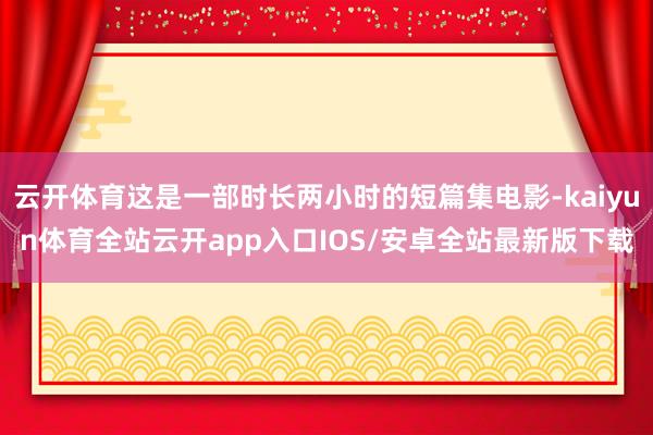 云开体育这是一部时长两小时的短篇集电影-kaiyun体育全站云开app入口IOS/安卓全站最新版下载