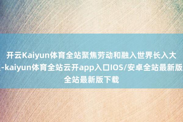 开云Kaiyun体育全站　　聚焦劳动和融入世界长入大市集-kaiyun体育全站云开app入口IOS/安卓全站最新版下载