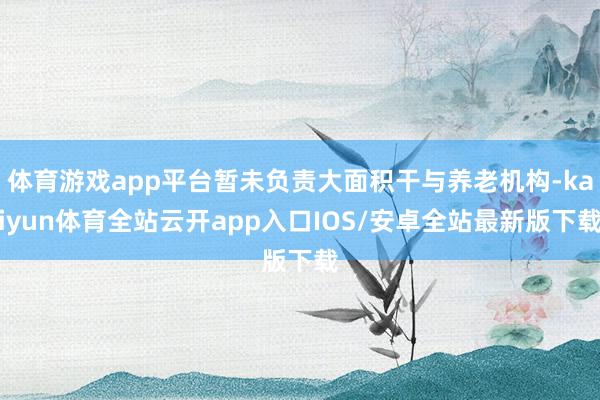 体育游戏app平台暂未负责大面积干与养老机构-kaiyun体育全站云开app入口IOS/安卓全站最新版下载