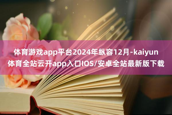 体育游戏app平台　　2024年纵容12月-kaiyun体育全站云开app入口IOS/安卓全站最新版下载