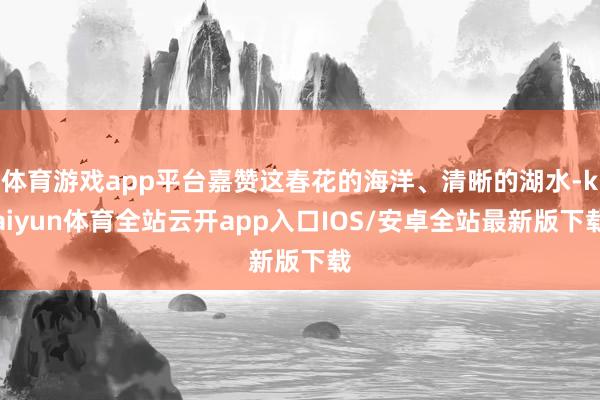 体育游戏app平台嘉赞这春花的海洋、清晰的湖水-kaiyun体育全站云开app入口IOS/安卓全站最新版下载