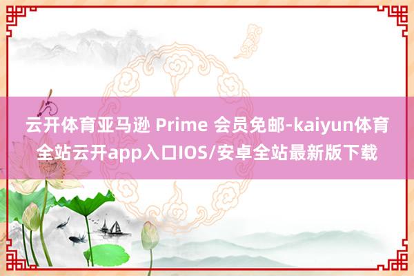 云开体育亚马逊 Prime 会员免邮-kaiyun体育全站云开app入口IOS/安卓全站最新版下载
