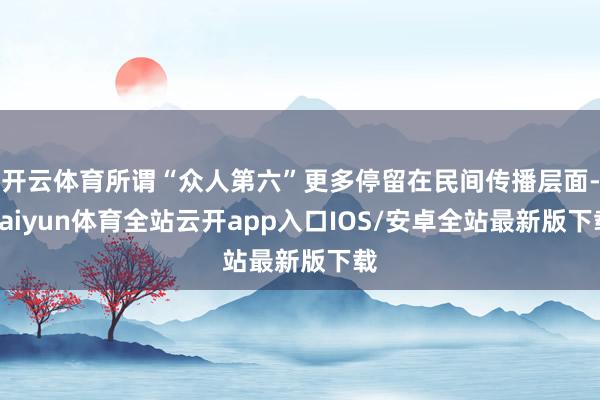 开云体育所谓“众人第六”更多停留在民间传播层面-kaiyun体育全站云开app入口IOS/安卓全站最新版下载