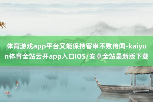 体育游戏app平台又能保持客串不败传闻-kaiyun体育全站云开app入口IOS/安卓全站最新版下载