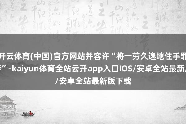 开云体育(中国)官方网站并容许“将一劳久逸地住手罪人外侨”-kaiyun体育全站云开app入口IOS/安卓全站最新版下载
