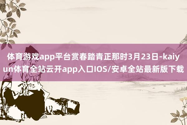 体育游戏app平台赏春踏青正那时3月23日-kaiyun体育全站云开app入口IOS/安卓全站最新版下载