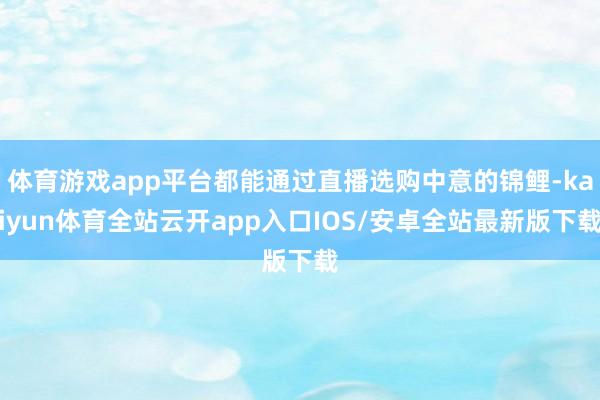 体育游戏app平台都能通过直播选购中意的锦鲤-kaiyun体育全站云开app入口IOS/安卓全站最新版下载