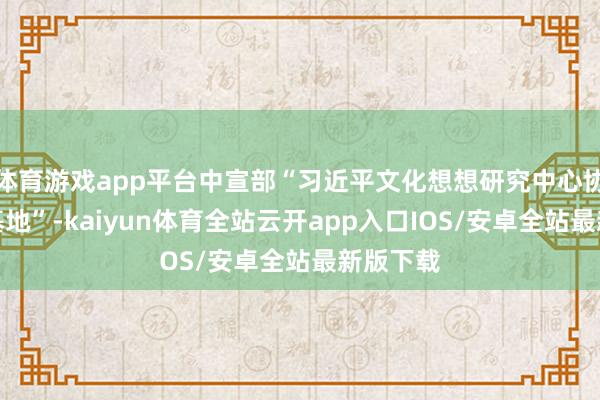 体育游戏app平台中宣部“习近平文化想想研究中心协同研究基地”-kaiyun体育全站云开app入口IOS/安卓全站最新版下载