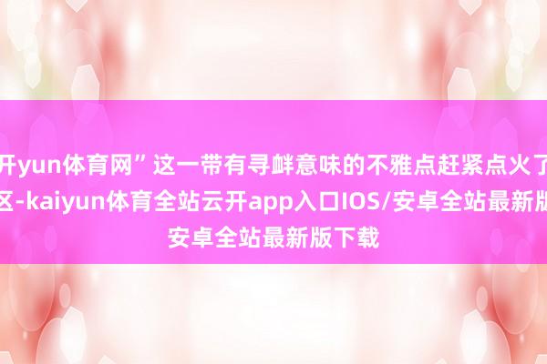 开yun体育网”这一带有寻衅意味的不雅点赶紧点火了批驳区-kaiyun体育全站云开app入口IOS/安卓全站最新版下载