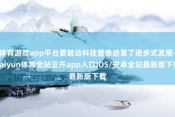 体育游戏app平台要鼓动科技管奇迹罢了进步式发展-kaiyun体育全站云开app入口IOS/安卓全站最新版下载