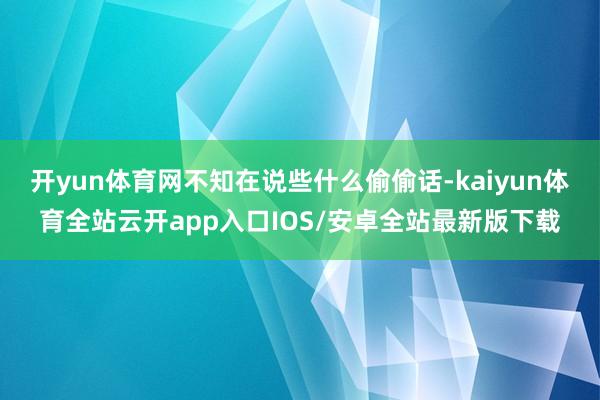 开yun体育网不知在说些什么偷偷话-kaiyun体育全站云开app入口IOS/安卓全站最新版下载