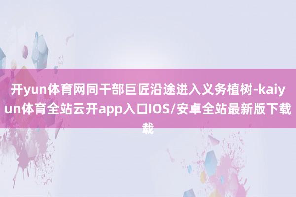 开yun体育网同干部巨匠沿途进入义务植树-kaiyun体育全站云开app入口IOS/安卓全站最新版下载
