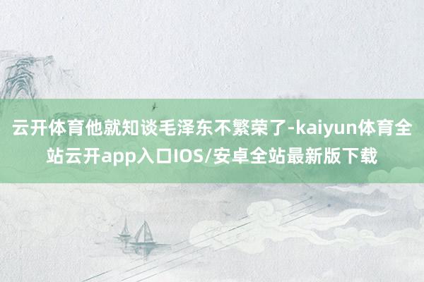 云开体育他就知谈毛泽东不繁荣了-kaiyun体育全站云开app入口IOS/安卓全站最新版下载