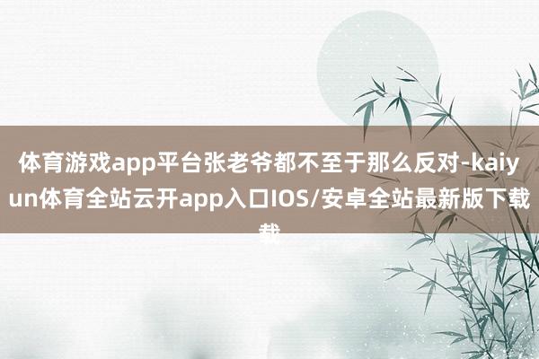 体育游戏app平台张老爷都不至于那么反对-kaiyun体育全站云开app入口IOS/安卓全站最新版下载
