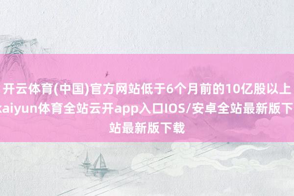 开云体育(中国)官方网站低于6个月前的10亿股以上-kaiyun体育全站云开app入口IOS/安卓全站最新版下载